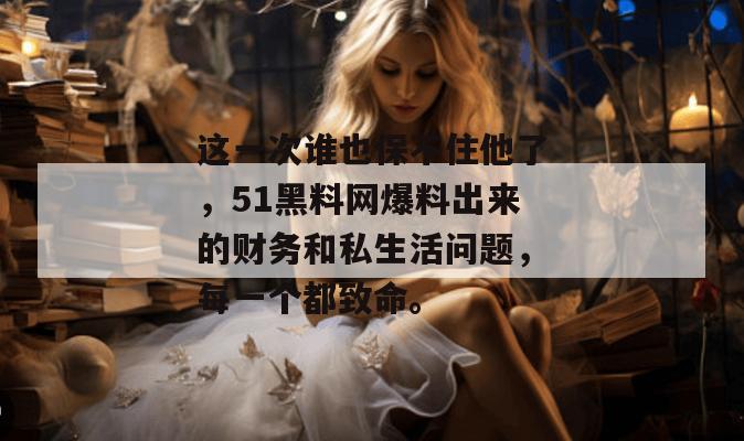 这一次谁也保不住他了,51黑料网爆料出来的财务和私生活问题,每一个都致命。 这一次谁也保不住他了,51黑料网爆料出来的财务和私生活问题,每一个都致命。