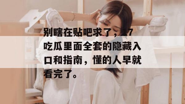 别瞎在贴吧求了,17吃瓜里面全套的隐藏入口和指南,懂的人早就看完了。 别瞎在贴吧求了,17吃瓜里面全套的隐藏入口和指南,懂的人早就看完了。