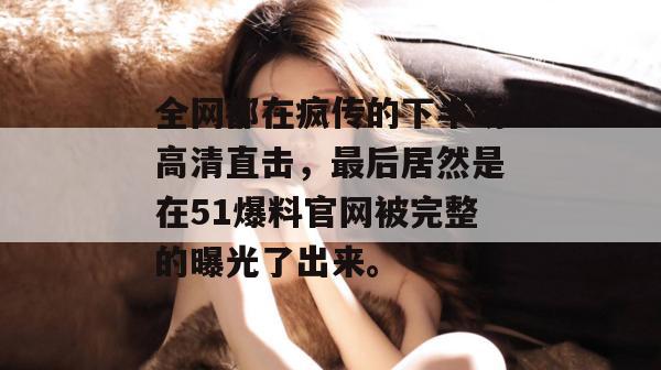 全网都在疯传的下半场高清直击,最后居然是在51爆料官网被完整的曝光了出来。 全网都在疯传的下半场高清直击,最后居然是在51爆料官网被完整的曝光了出来。