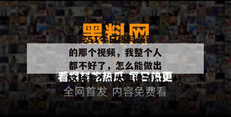 看完51今日爆料最新的那个视频，我整个人都不好了，怎么能做出这种事？（太离谱了）