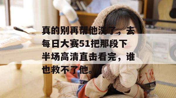 真的别再帮他洗了,去每日大赛51把那段下半场高清直击看完,谁也救不了他。 真的别再帮他洗了,去每日大赛51把那段下半场高清直击看完,谁也救不了他。