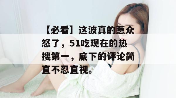 【必看】这波真的惹众怒了，51吃现在的热搜第一，底下的评论简直不忍直视。