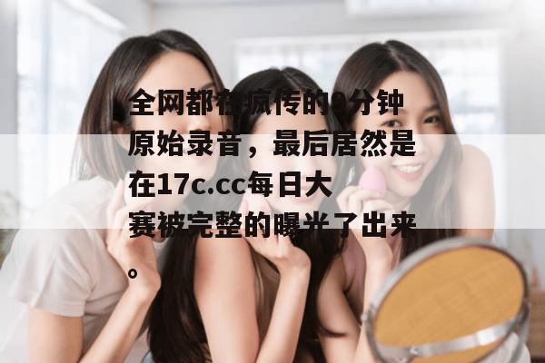 全网都在疯传的9分钟原始录音，最后居然是在17c.cc每日大赛被完整的曝光了出来。