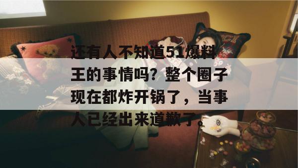 还有人不知道51爆料王的事情吗?整个圈子现在都炸开锅了,当事人已经出来道歉了。 还有人不知道51爆料王的事情吗?整个圈子现在都炸开锅了,当事人已经出来道歉了。