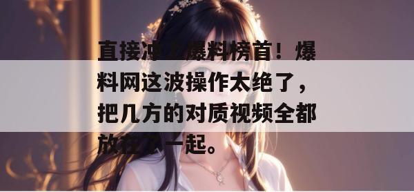 直接冲上爆料榜首！爆料网这波操作太绝了，把几方的对质视频全都放在了一起。