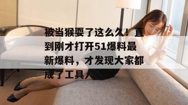 被当猴耍了这么久！直到刚才打开51爆料最新爆料，才发现大家都成了工具人。