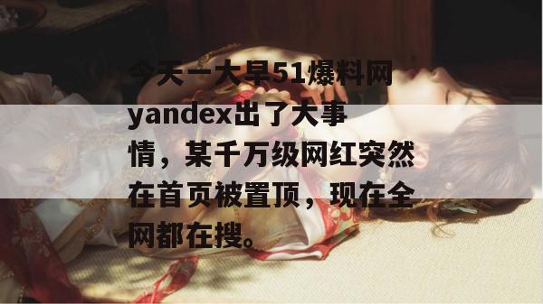 今天一大早51爆料网yandex出了大事情，某千万级网红突然在首页被置顶，现在全网都在搜。