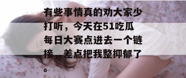 有些事情真的劝大家少打听，今天在51吃瓜每日大赛点进去一个链接，差点把我整抑郁了。