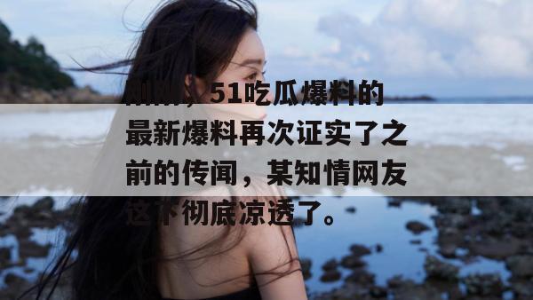 刚刚，51吃瓜爆料的最新爆料再次证实了之前的传闻，某知情网友这下彻底凉透了。