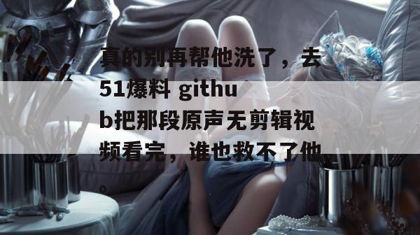 真的别再帮他洗了，去51爆料 github把那段原声无剪辑视频看完，谁也救不了他。