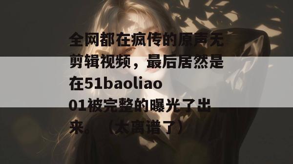 全网都在疯传的原声无剪辑视频，最后居然是在51baoliao01被完整的曝光了出来。（太离谱了）