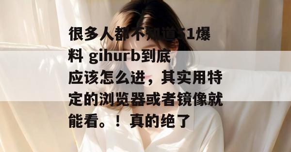 很多人都不知道51爆料 gihurb到底应该怎么进，其实用特定的浏览器或者镜像就能看。！真的绝了