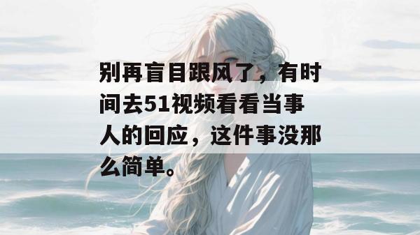 别再盲目跟风了，有时间去51视频看看当事人的回应，这件事没那么简单。